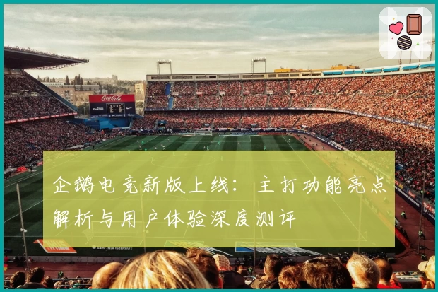 企鹅电竞新版上线：主打功能亮点解析与用户体验深度测评