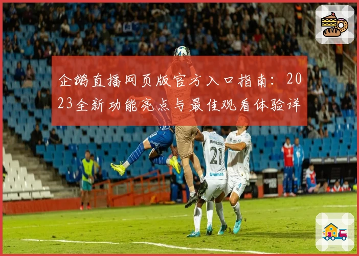 企鹅直播网页版官方入口指南：2023全新功能亮点与最佳观看体验详解