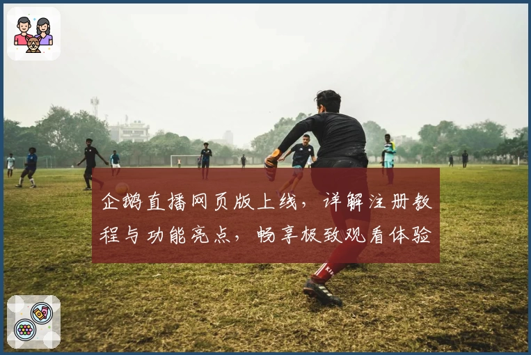 企鹅直播网页版上线，详解注册教程与功能亮点，畅享极致观看体验