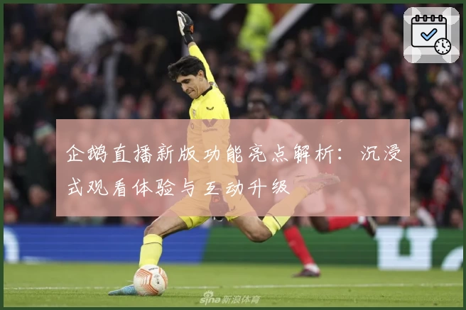 企鹅直播新版功能亮点解析：沉浸式观看体验与互动升级