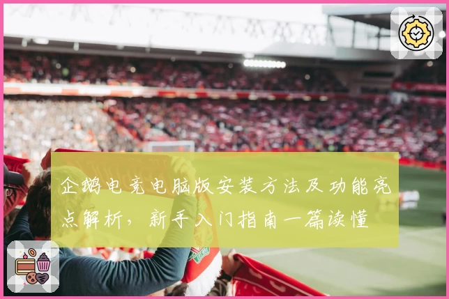 企鹅电竞电脑版安装方法及功能亮点解析，新手入门指南一篇读懂