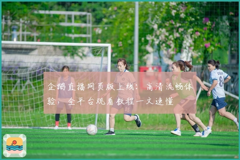 企鹅直播网页版上线：高清流畅体验，全平台观看教程一文速懂