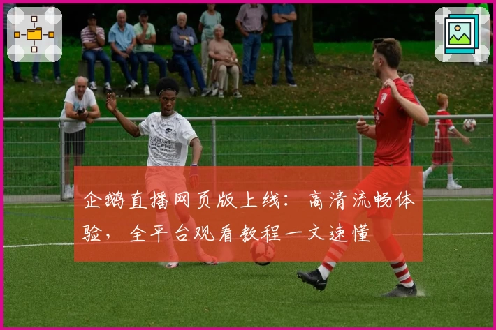 企鹅直播网页版上线：高清流畅体验，全平台观看教程一文速懂