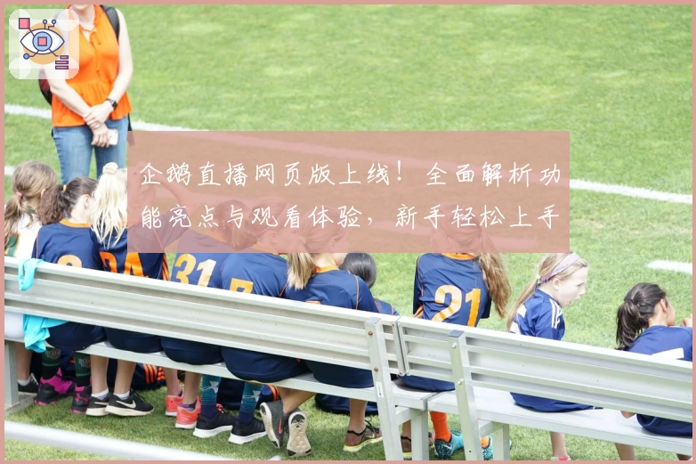 企鹅直播网页版上线!全面解析功能亮点与观看体验,新手轻松上手教程