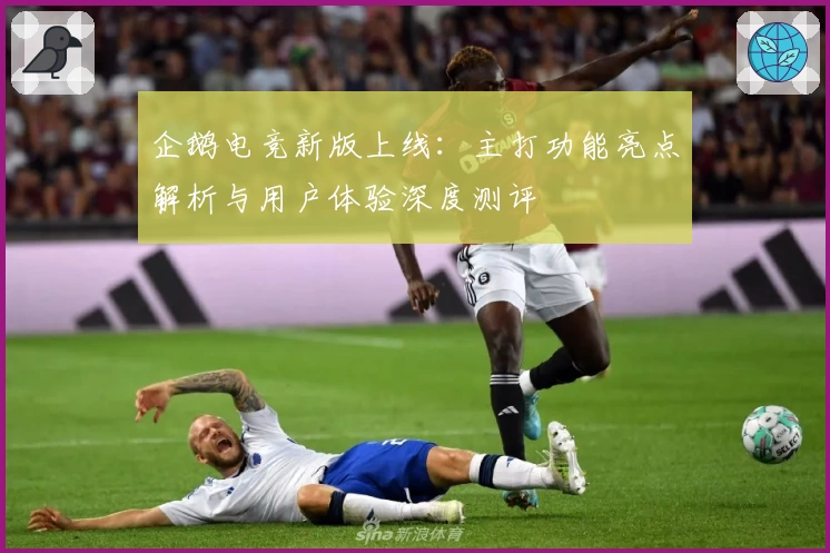 企鹅电竞新版上线：主打功能亮点解析与用户体验深度测评