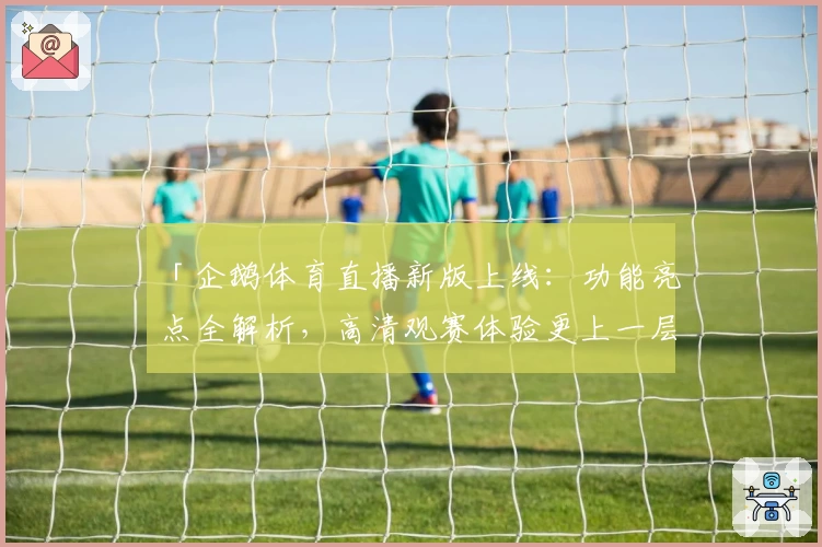 「企鹅体育直播新版上线：功能亮点全解析，高清观赛体验更上一层楼」