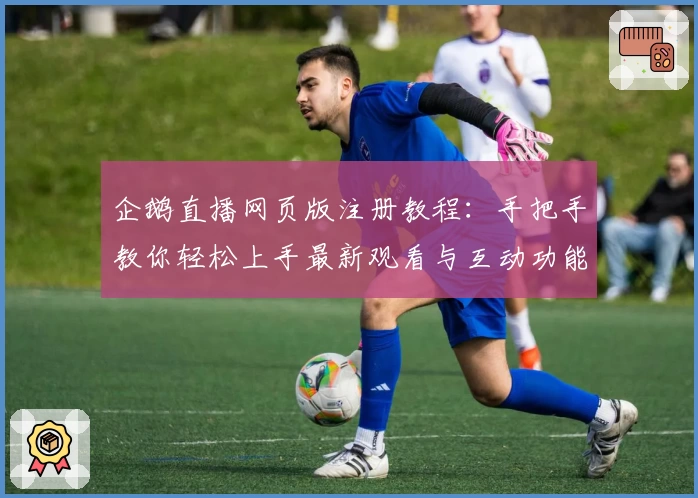 企鹅直播网页版注册教程：手把手教你轻松上手最新观看与互动功能