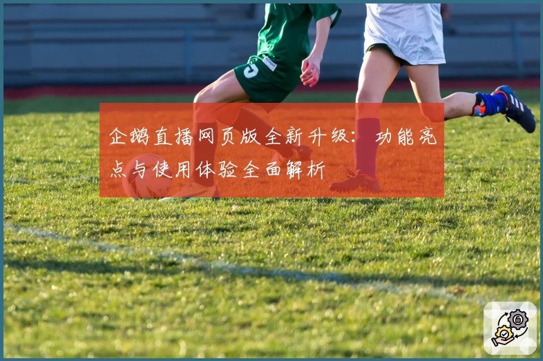 企鹅直播网页版全新升级：功能亮点与使用体验全面解析